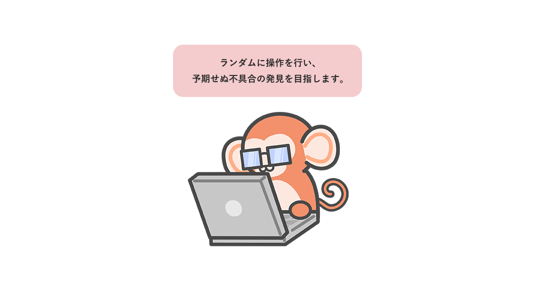 ランダムに操作を行い、予期せぬ不具合の発見を目指します