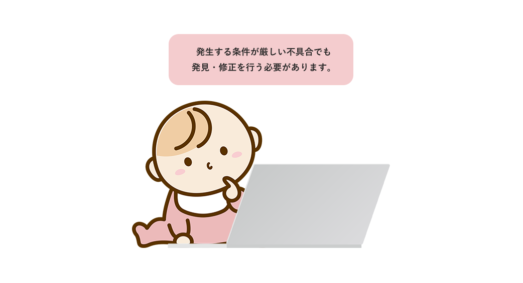 発生する条件が厳しい不具合でも発見・修正を行う必要があります。